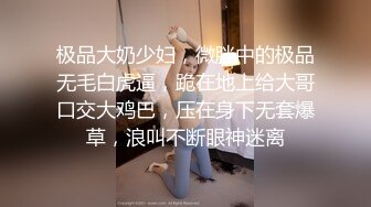 极品大奶少妇，微胖中的极品无毛白虎逼，跪在地上给大哥口交大鸡巴，压在身下无套爆草，浪叫不断眼神迷离