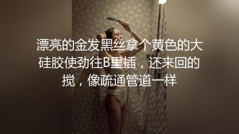 漂亮的金发黑丝拿个黄色的大硅胶使劲往B里插，还来回的搅，像疏通管道一样