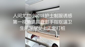 人间尤物小师妹护士制服诱惑第一视角道具自慰手指抠逼卫生间尿尿女上无套打桩