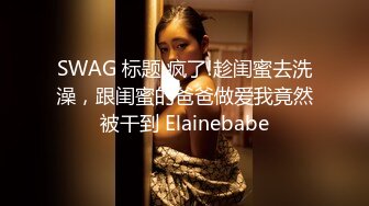 SWAG 标题 疯了!趁闺蜜去洗澡，跟闺蜜的爸爸做爱我竟然被干到 Elainebabe