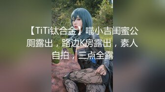 【TiTi钛合金】喵小吉闺蜜公厕露出，路边K房露出，素人自拍，三点全露