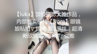 【luka】顶级摄影大神作品，内部售卖模特【Dora】眼镜娘私拍，狐媚淫荡黑丝，超清晰欣赏完美胴体，强推